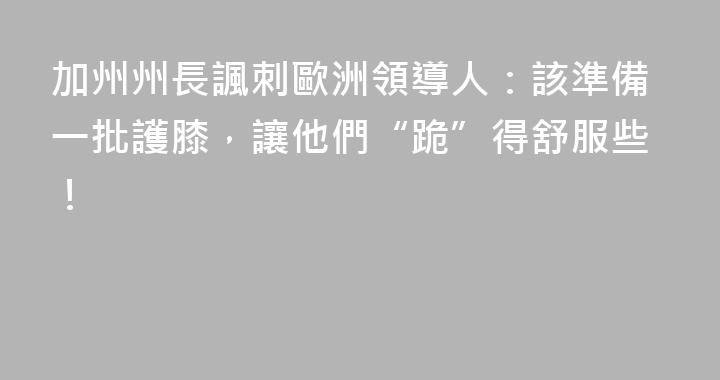 加州州長諷刺歐洲領導人：該準備一批護膝，讓他們“跪”得舒服些！