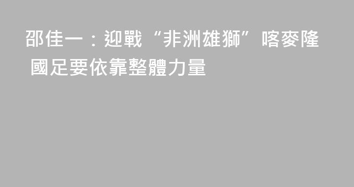 邵佳一：迎戰“非洲雄獅”喀麥隆 國足要依靠整體力量