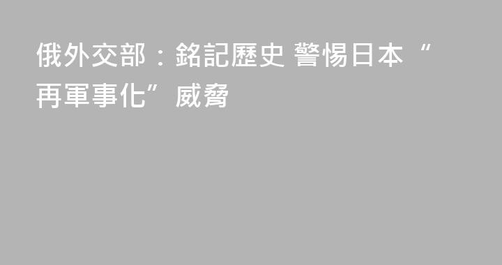 俄外交部：銘記歷史 警惕日本“再軍事化”威脅