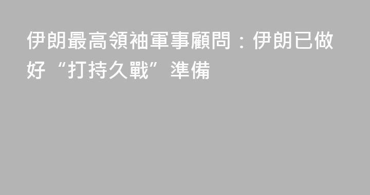 伊朗最高領袖軍事顧問：伊朗已做好“打持久戰”準備