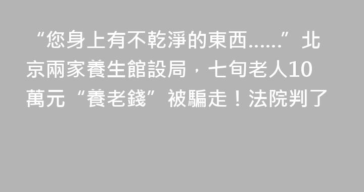 “您身上有不乾淨的東西……”北京兩家養生館設局，七旬老人10萬元“養老錢”被騙走！法院判了