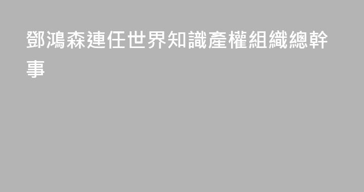 鄧鴻森連任世界知識產權組織總幹事