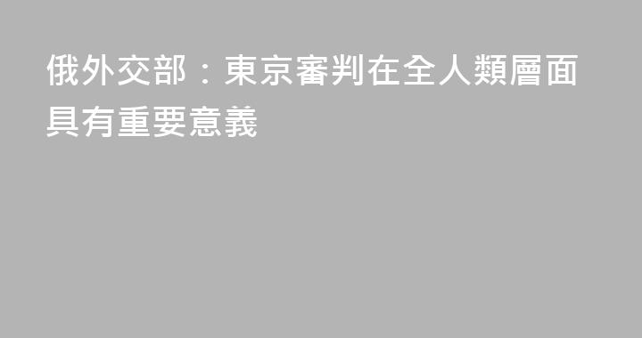 俄外交部：東京審判在全人類層面具有重要意義