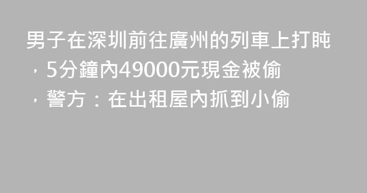 男子在深圳前往廣州的列車上打盹，5分鐘內49000元現金被偷，警方：在出租屋內抓到小偷