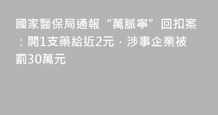 國家醫保局通報“萬脈寧”回扣案：開1支藥給近2元，涉事企業被罰30萬元