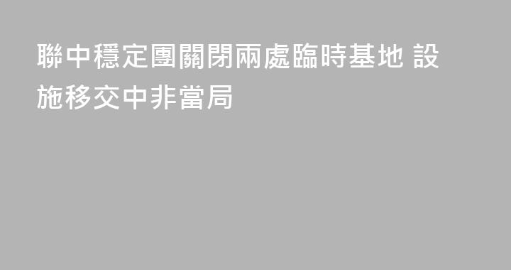 聯中穩定團關閉兩處臨時基地 設施移交中非當局