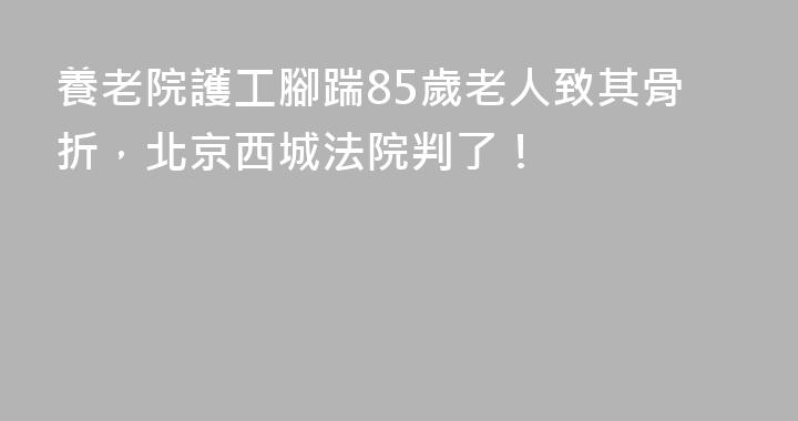 養老院護工腳踹85歲老人致其骨折，北京西城法院判了！