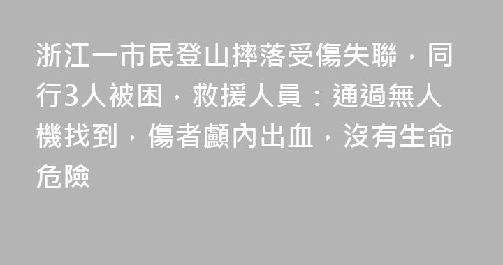 浙江一市民登山摔落受傷失聯，同行3人被困，救援人員：通過無人機找到，傷者顱內出血，沒有生命危險