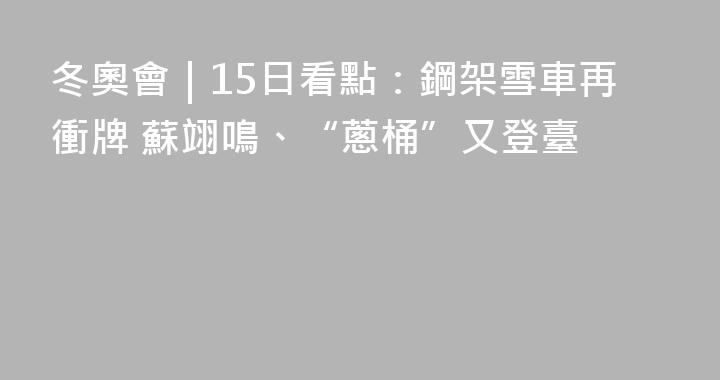 冬奧會｜15日看點：鋼架雪車再衝牌 蘇翊鳴、“蔥桶”又登臺
