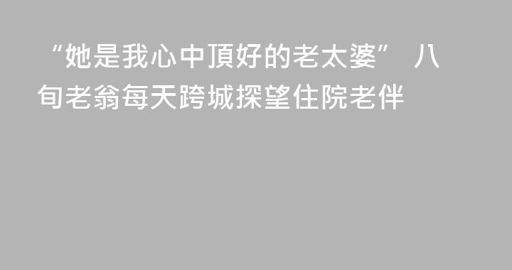 “她是我心中頂好的老太婆” 八旬老翁每天跨城探望住院老伴