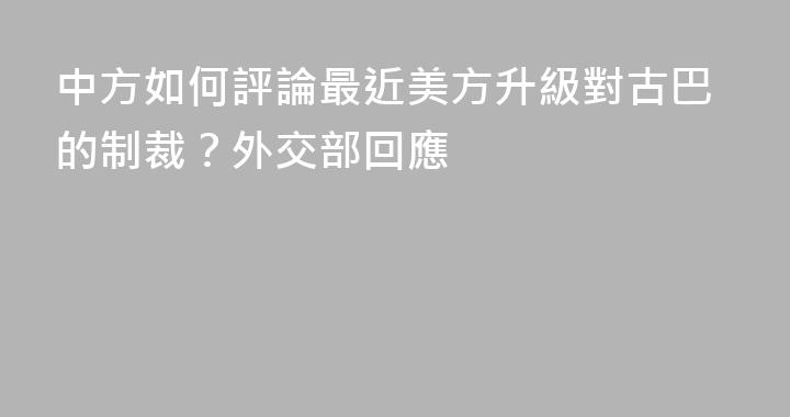 中方如何評論最近美方升級對古巴的制裁？外交部回應