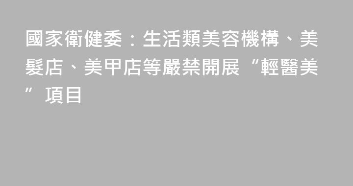 國家衛健委：生活類美容機構、美髮店、美甲店等嚴禁開展“輕醫美”項目