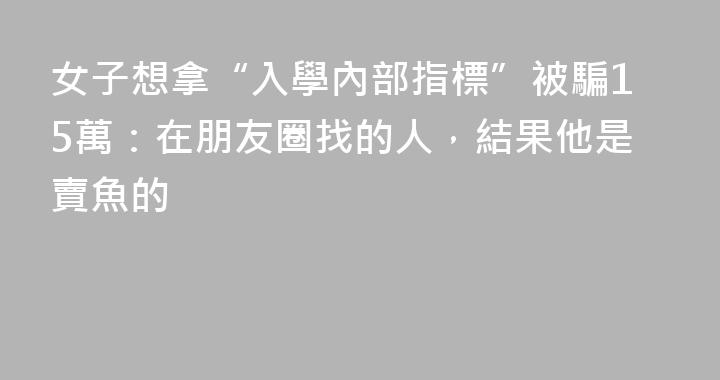 女子想拿“入學內部指標”被騙15萬：在朋友圈找的人，結果他是賣魚的