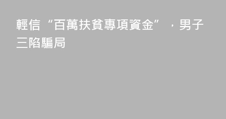 輕信“百萬扶貧專項資金”，男子三陷騙局
