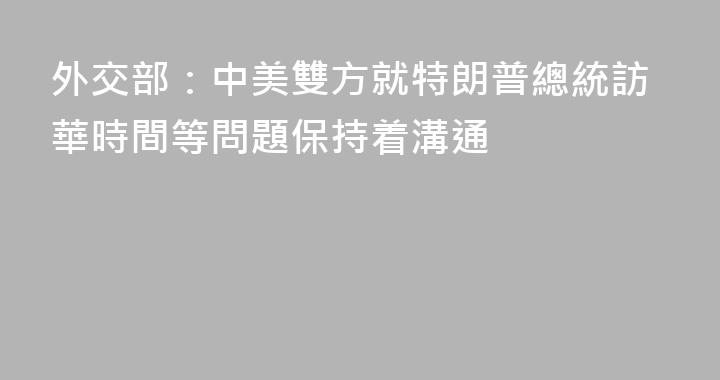 外交部：中美雙方就特朗普總統訪華時間等問題保持着溝通
