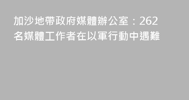 加沙地帶政府媒體辦公室：262名媒體工作者在以軍行動中遇難