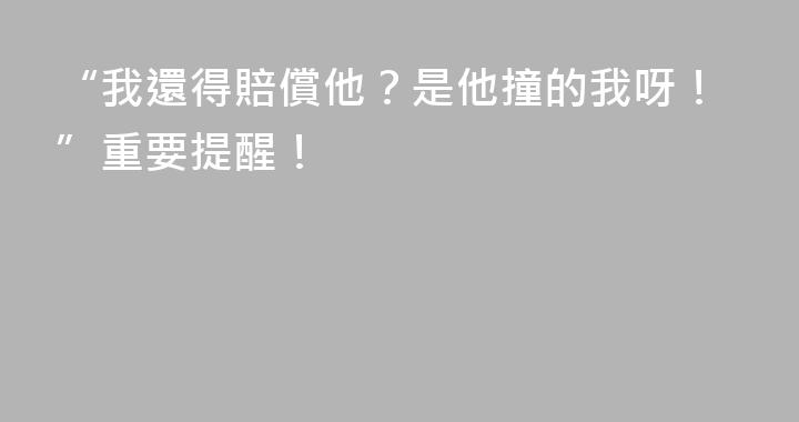 “我還得賠償他？是他撞的我呀！”重要提醒！