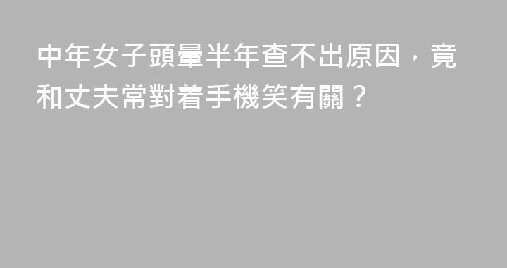 中年女子頭暈半年查不出原因，竟和丈夫常對着手機笑有關？