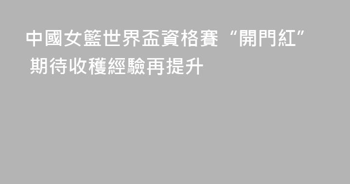 中國女籃世界盃資格賽“開門紅” 期待收穫經驗再提升