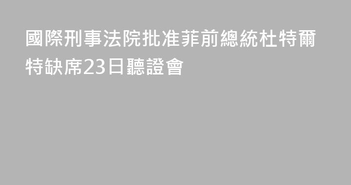 國際刑事法院批准菲前總統杜特爾特缺席23日聽證會