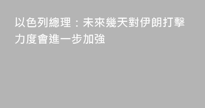 以色列總理：未來幾天對伊朗打擊力度會進一步加強