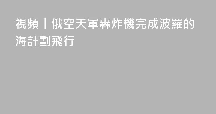 視頻丨俄空天軍轟炸機完成波羅的海計劃飛行