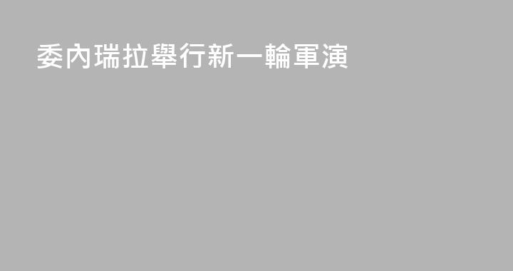 委內瑞拉舉行新一輪軍演