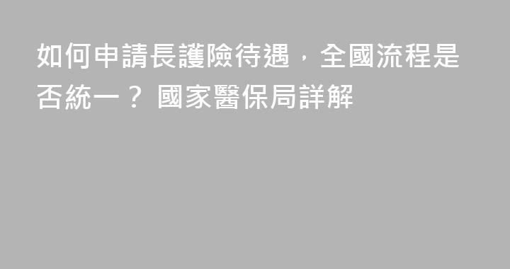 如何申請長護險待遇，全國流程是否統一？ 國家醫保局詳解