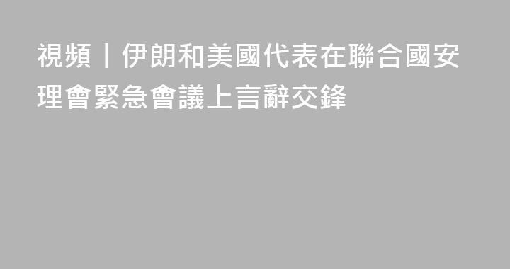 視頻丨伊朗和美國代表在聯合國安理會緊急會議上言辭交鋒