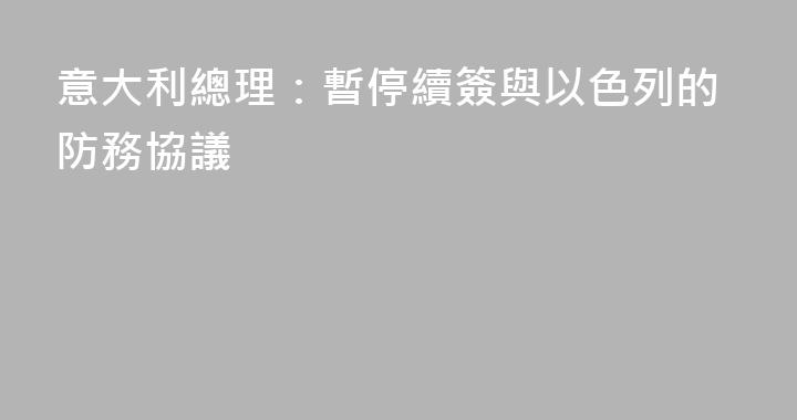 意大利總理：暫停續簽與以色列的防務協議