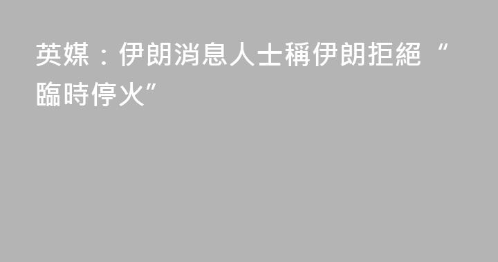 英媒：伊朗消息人士稱伊朗拒絕“臨時停火”