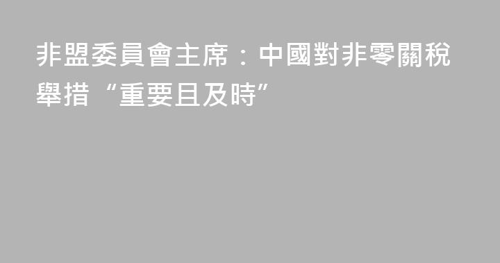 非盟委員會主席：中國對非零關稅舉措“重要且及時”