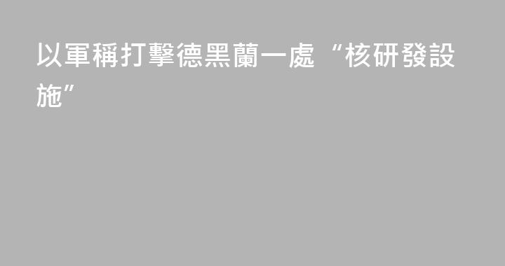 以軍稱打擊德黑蘭一處“核研發設施”
