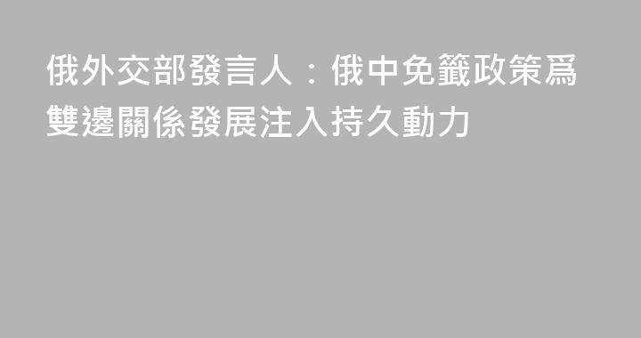 俄外交部發言人：俄中免籤政策爲雙邊關係發展注入持久動力