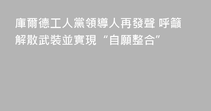 庫爾德工人黨領導人再發聲 呼籲解散武裝並實現“自願整合”