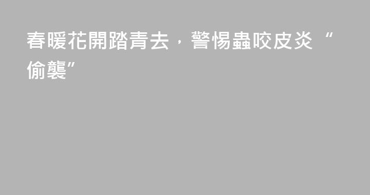 春暖花開踏青去，警惕蟲咬皮炎“偷襲”