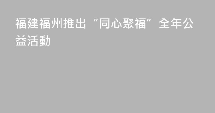 福建福州推出“同心聚福”全年公益活動