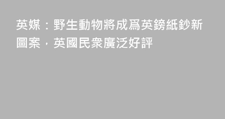 英媒：野生動物將成爲英鎊紙鈔新圖案，英國民衆廣泛好評