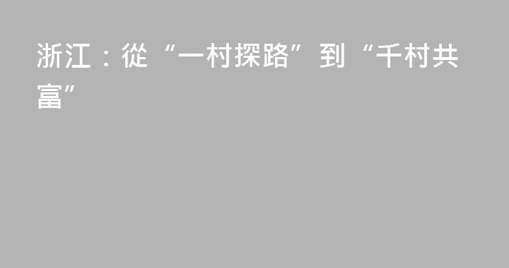浙江：從“一村探路”到“千村共富”