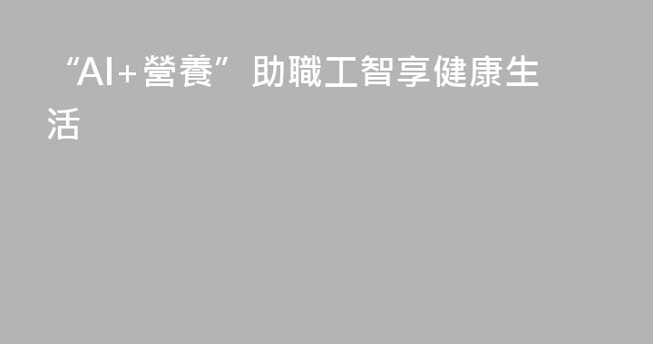 “AI+營養”助職工智享健康生活