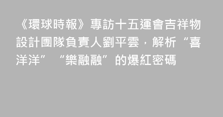 《環球時報》專訪十五運會吉祥物設計團隊負責人劉平雲，解析“喜洋洋”“樂融融”的爆紅密碼