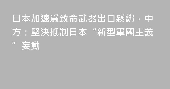 日本加速爲致命武器出口鬆綁，中方：堅決抵制日本“新型軍國主義”妄動