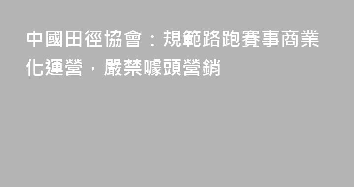 中國田徑協會：規範路跑賽事商業化運營，嚴禁噱頭營銷