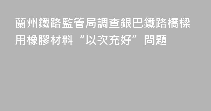 蘭州鐵路監管局調查銀巴鐵路橋樑用橡膠材料“以次充好”問題