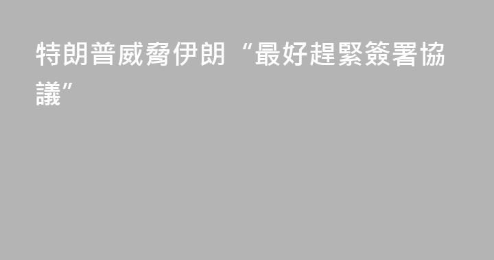 特朗普威脅伊朗“最好趕緊簽署協議”