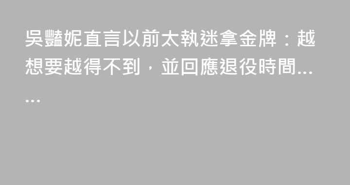 吳豔妮直言以前太執迷拿金牌：越想要越得不到，並回應退役時間……