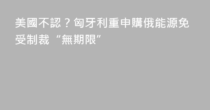 美國不認？匈牙利重申購俄能源免受制裁“無期限”
