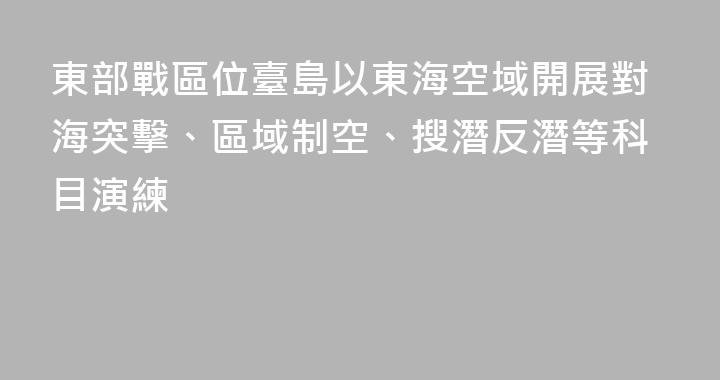 東部戰區位臺島以東海空域開展對海突擊、區域制空、搜潛反潛等科目演練
