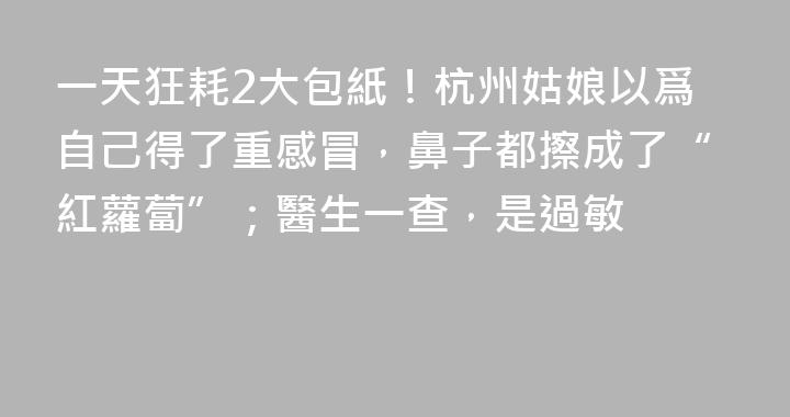 一天狂耗2大包紙！杭州姑娘以爲自己得了重感冒，鼻子都擦成了“紅蘿蔔”；醫生一查，是過敏