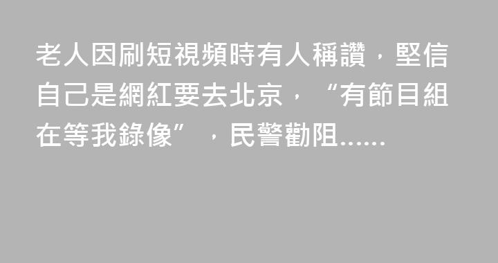 老人因刷短視頻時有人稱讚，堅信自己是網紅要去北京，“有節目組在等我錄像”，民警勸阻……